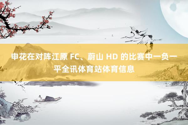 申花在对阵江原 FC、蔚山 HD 的比赛中一负一平全讯体育站体育信息