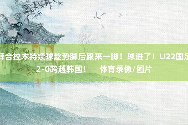 拜合拉木持续球趁势脚后跟来一脚!球进了!U22国足2-0跨越韩国! 体育录像/图片