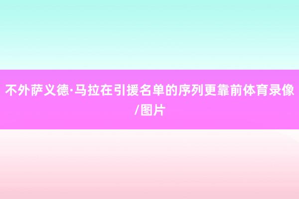 不外萨义德·马拉在引援名单的序列更靠前体育录像/图片