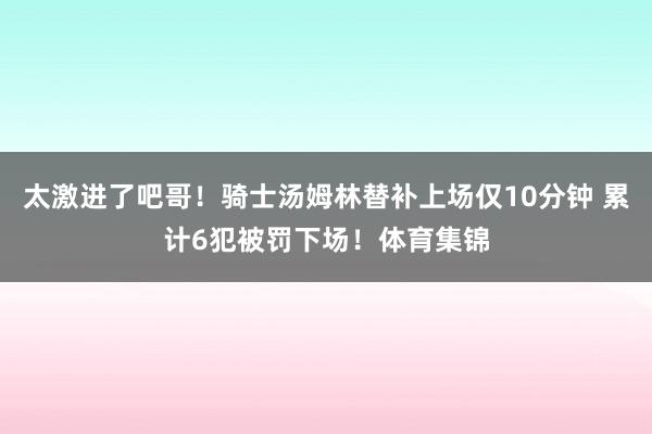 太激进了吧哥！骑士汤姆林替补上场仅10分钟 累计6犯被罚下场！体育集锦