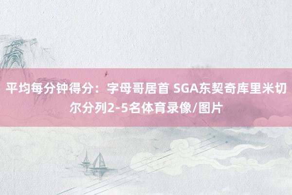 平均每分钟得分：字母哥居首 SGA东契奇库里米切尔分列2-5名体育录像/图片