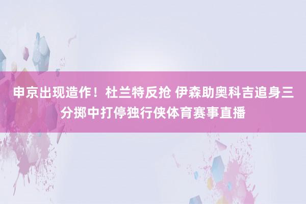 申京出现造作！杜兰特反抢 伊森助奥科吉追身三分掷中打停独行侠体育赛事直播