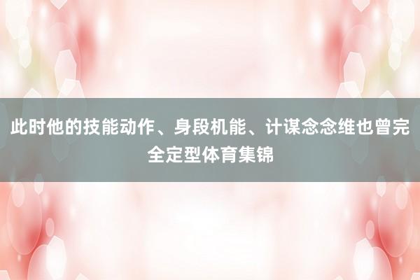 此时他的技能动作、身段机能、计谋念念维也曾完全定型体育集锦