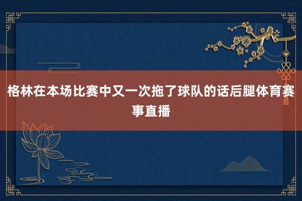 格林在本场比赛中又一次拖了球队的话后腿体育赛事直播