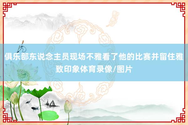 俱乐部东说念主员现场不雅看了他的比赛并留住雅致印象体育录像/图片