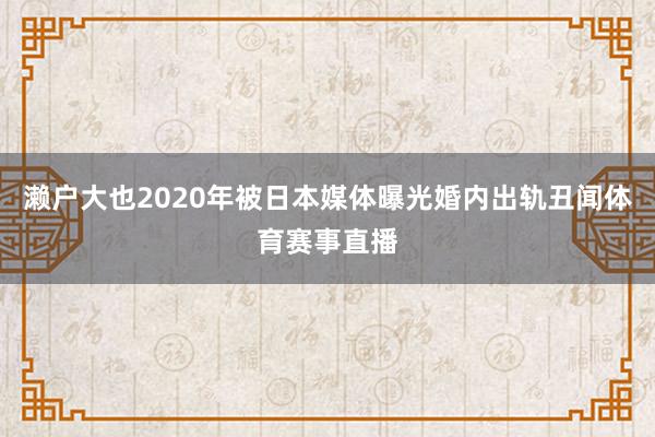 濑户大也2020年被日本媒体曝光婚内出轨丑闻体育赛事直播