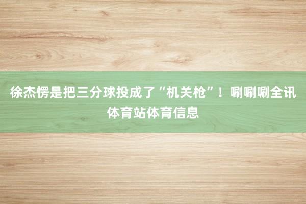 徐杰愣是把三分球投成了“机关枪”！唰唰唰全讯体育站体育信息