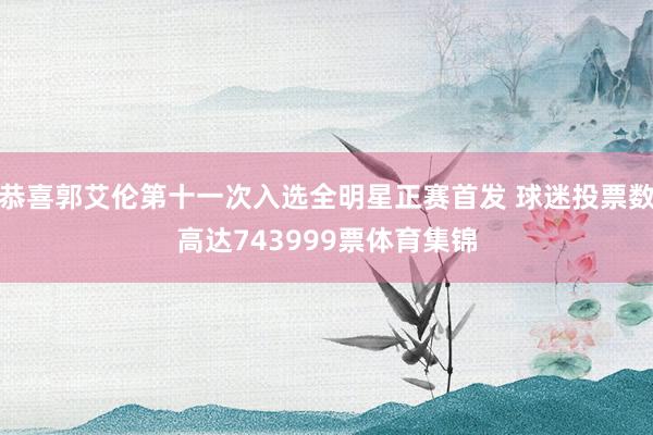 恭喜郭艾伦第十一次入选全明星正赛首发 球迷投票数高达743999票体育集锦