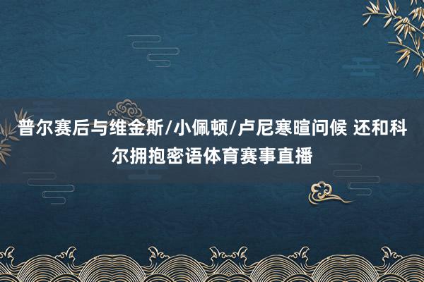 普尔赛后与维金斯/小佩顿/卢尼寒暄问候 还和科尔拥抱密语体育赛事直播