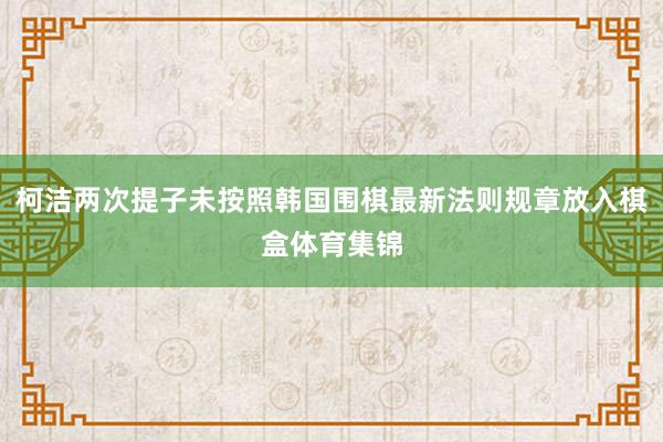 柯洁两次提子未按照韩国围棋最新法则规章放入棋盒体育集锦