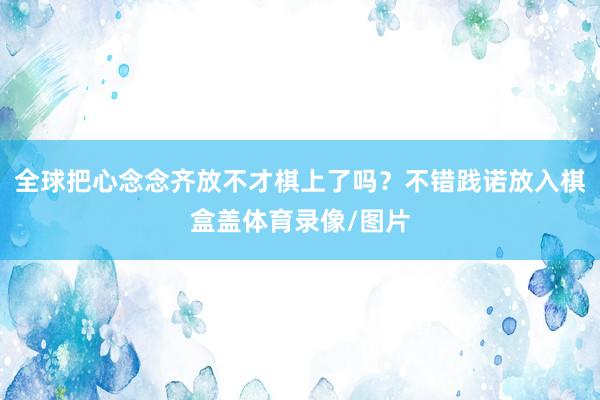 全球把心念念齐放不才棋上了吗？不错践诺放入棋盒盖体育录像/图片