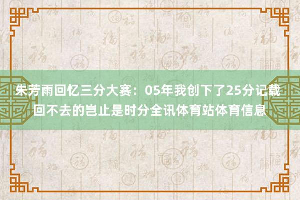 朱芳雨回忆三分大赛：05年我创下了25分记载 回不去的岂止是时分全讯体育站体育信息