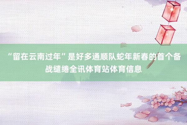 “留在云南过年”是好多通顺队蛇年新春的首个备战缱绻全讯体育站体育信息
