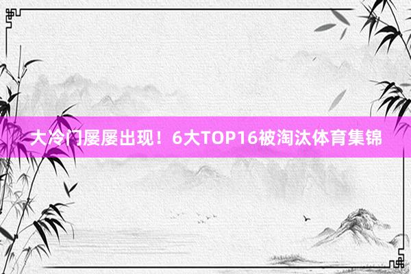 大冷门屡屡出现！6大TOP16被淘汰体育集锦