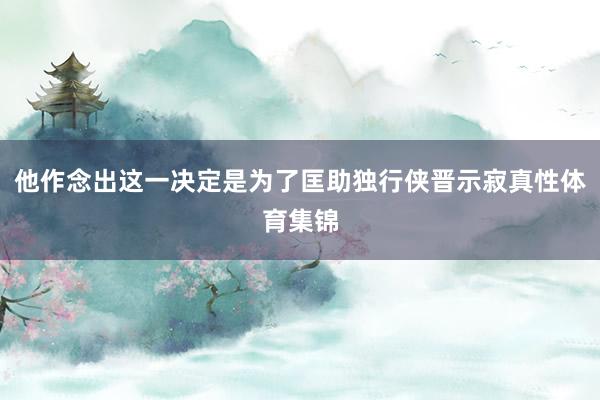 他作念出这一决定是为了匡助独行侠晋示寂真性体育集锦
