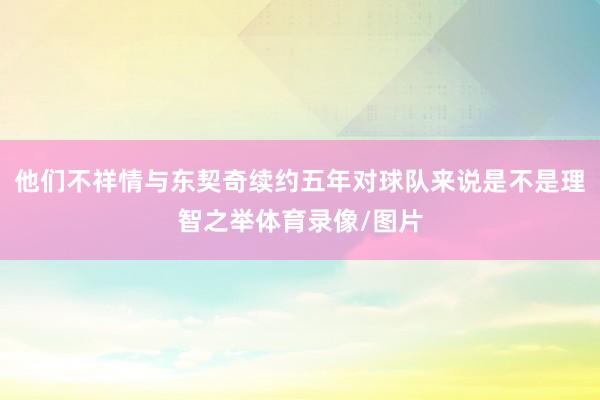 他们不祥情与东契奇续约五年对球队来说是不是理智之举体育录像/图片