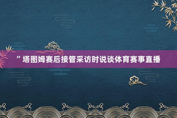 ”塔图姆赛后接管采访时说谈体育赛事直播