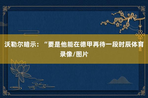 沃勒尔暗示：“要是他能在德甲再待一段时辰体育录像/图片