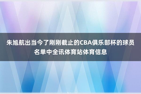 朱旭航出当今了刚刚截止的CBA俱乐部杯的球员名单中全讯体育站体育信息