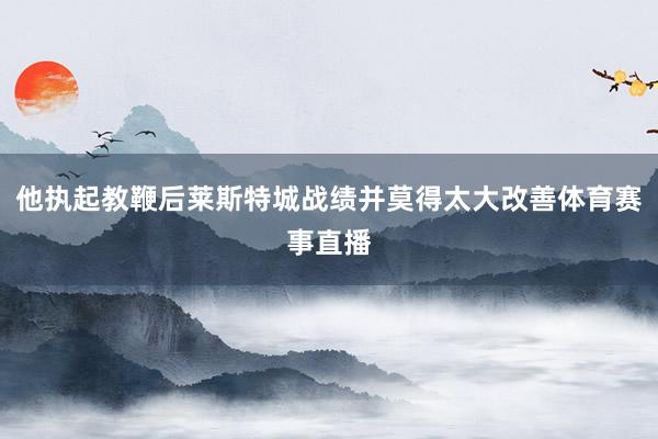 他执起教鞭后莱斯特城战绩并莫得太大改善体育赛事直播