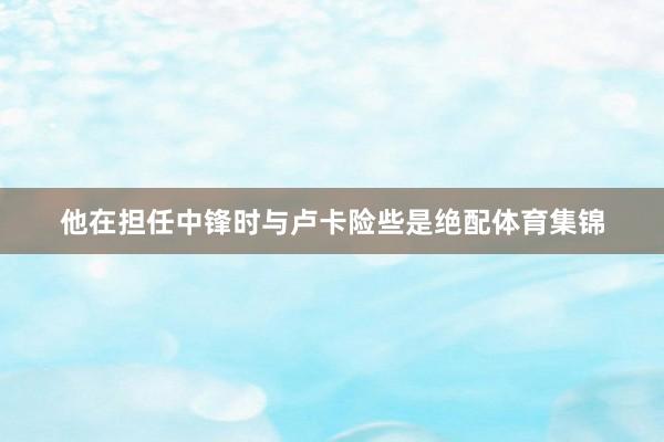 他在担任中锋时与卢卡险些是绝配体育集锦