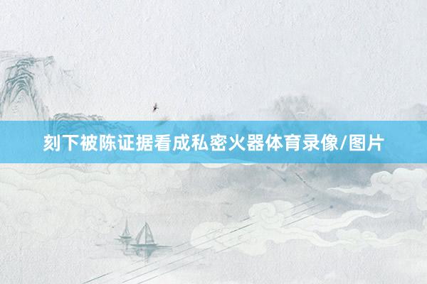刻下被陈证据看成私密火器体育录像/图片