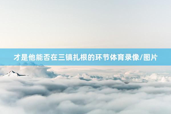 才是他能否在三镇扎根的环节体育录像/图片