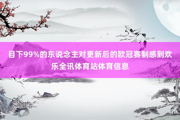 目下99%的东说念主对更新后的欧冠赛制感到欢乐全讯体育站体育信息