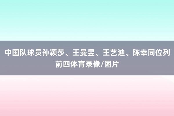 中国队球员孙颖莎、王曼昱、王艺迪、陈幸同位列前四体育录像/图片