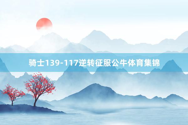 骑士139-117逆转征服公牛体育集锦