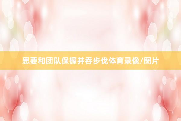 思要和团队保握并吞步伐体育录像/图片
