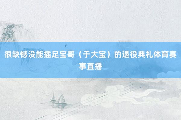 很缺憾没能插足宝哥（于大宝）的退役典礼体育赛事直播