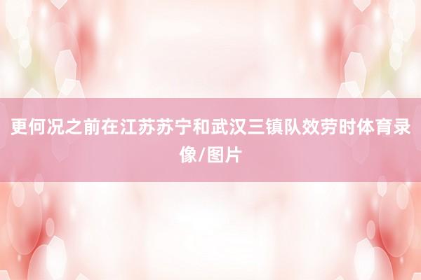 更何况之前在江苏苏宁和武汉三镇队效劳时体育录像/图片