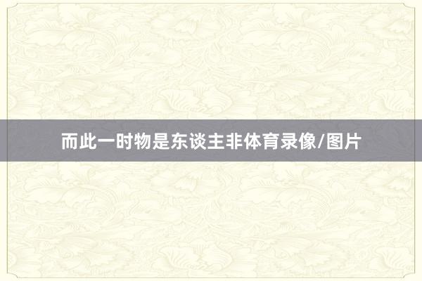 而此一时物是东谈主非体育录像/图片