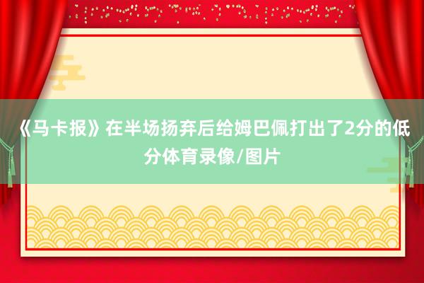 《马卡报》在半场扬弃后给姆巴佩打出了2分的低分体育录像/图片