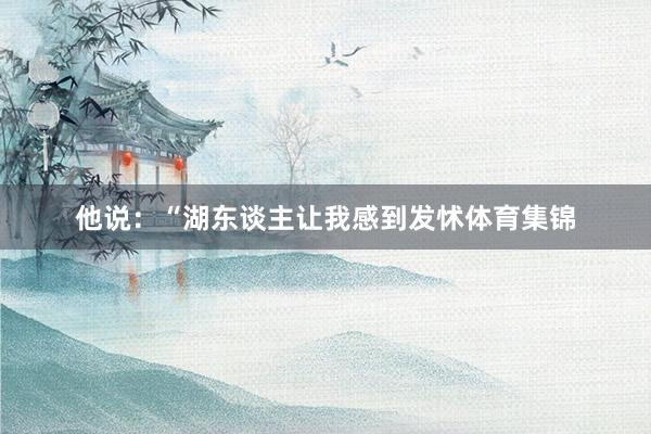 他说:“湖东谈主让我感到发怵体育集锦