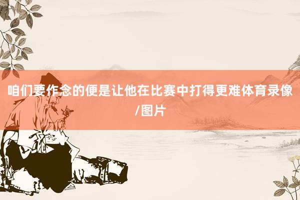 咱们要作念的便是让他在比赛中打得更难体育录像/图片