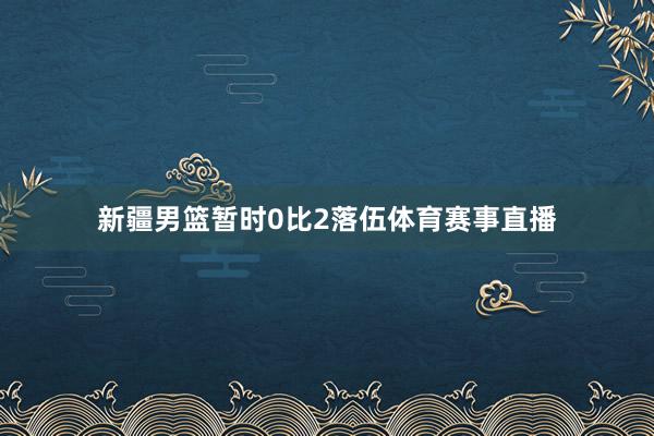 新疆男篮暂时0比2落伍体育赛事直播