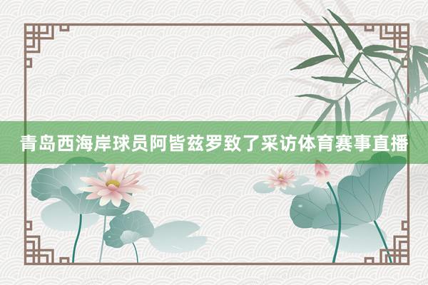 青岛西海岸球员阿皆兹罗致了采访体育赛事直播