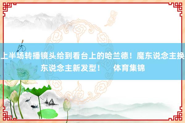 上半场转播镜头给到看台上的哈兰德！魔东说念主换东说念主新发型！    体育集锦