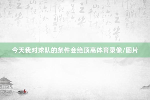 今天我对球队的条件会绝顶高体育录像/图片