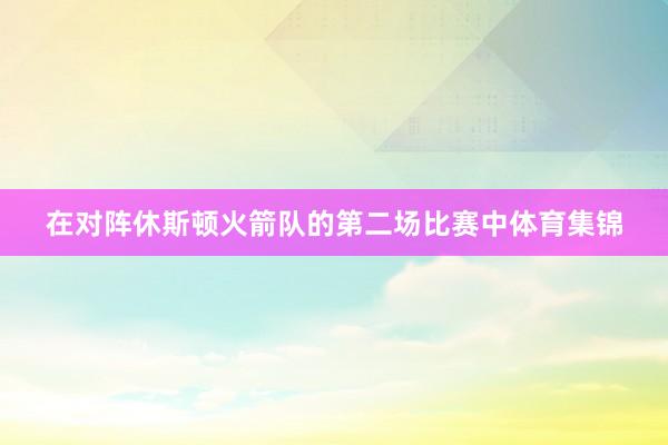 在对阵休斯顿火箭队的第二场比赛中体育集锦