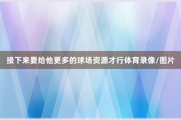 接下来要给他更多的球场资源才行体育录像/图片