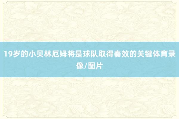 19岁的小贝林厄姆将是球队取得奏效的关键体育录像/图片