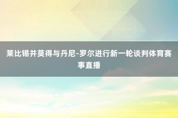 莱比锡并莫得与丹尼-罗尔进行新一轮谈判体育赛事直播