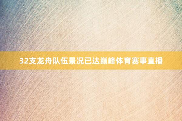 32支龙舟队伍景况已达巅峰体育赛事直播