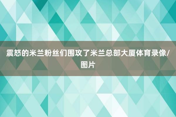 震怒的米兰粉丝们围攻了米兰总部大厦体育录像/图片
