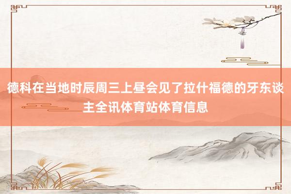 德科在当地时辰周三上昼会见了拉什福德的牙东谈主全讯体育站体育信息
