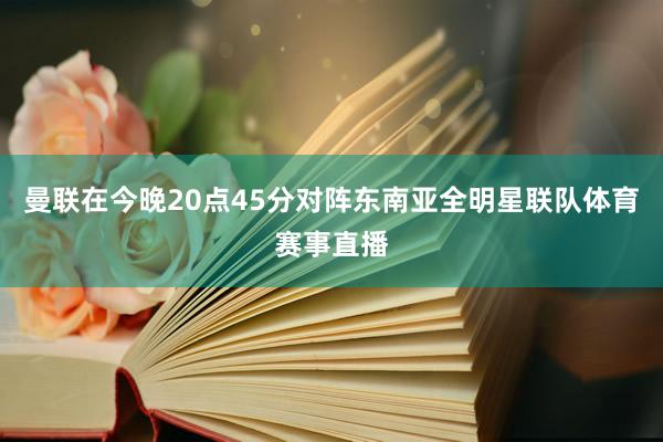 曼联在今晚20点45分对阵东南亚全明星联队体育赛事直播