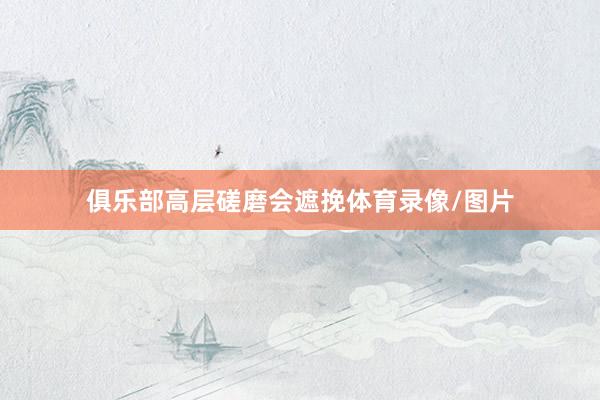 俱乐部高层磋磨会遮挽体育录像/图片